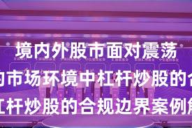 境内外股市面对震荡市环境的市场环境中杠杆炒股的合规边界案例解