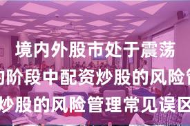 境内外股市处于震荡市环境的阶段中配资炒股的风险管理常见误区