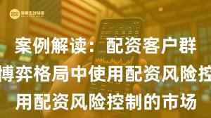 案例解读：配资客户群体在存量博弈格局中使用配资风险控制的市场