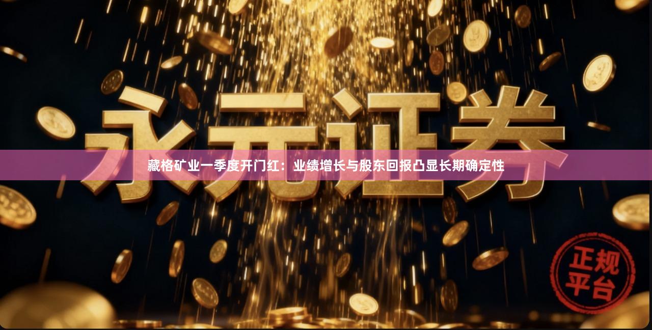 藏格矿业一季度开门红：业绩增长与股东回报凸显长期确定性