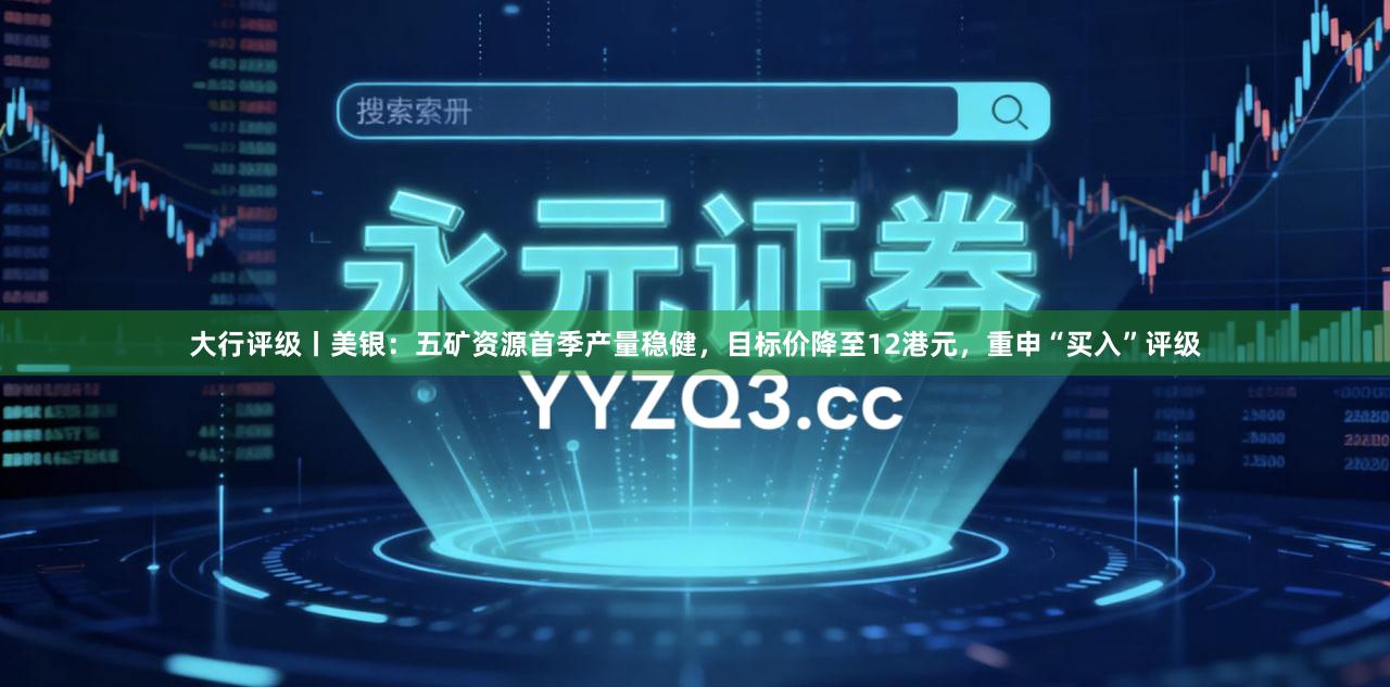 大行评级丨美银：五矿资源首季产量稳健，目标价降至12港元，重申“买入”评级