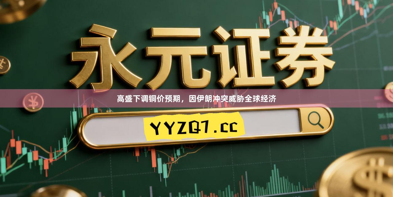高盛下调铜价预期，因伊朗冲突威胁全球经济