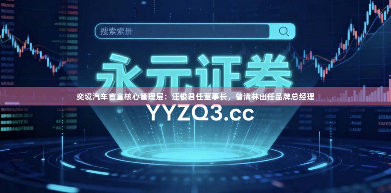 奕境汽车官宣核心管理层：汪俊君任董事长，曾清林出任品牌总经理