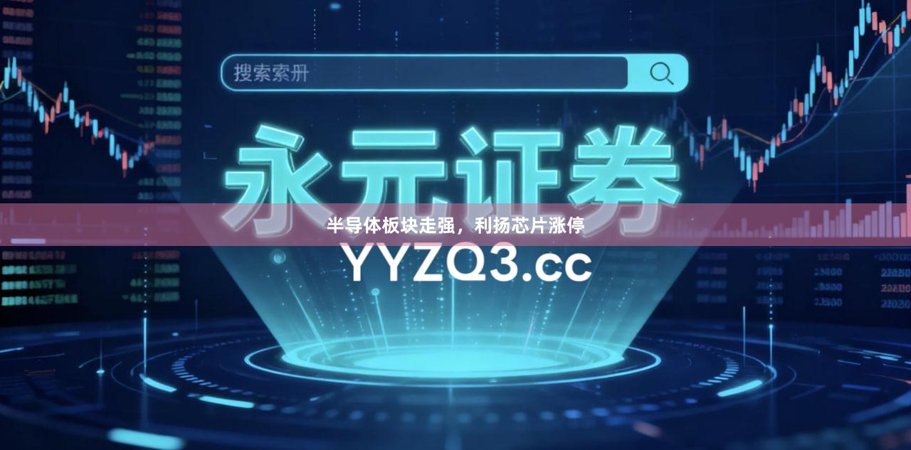 半导体板块走强，利扬芯片涨停