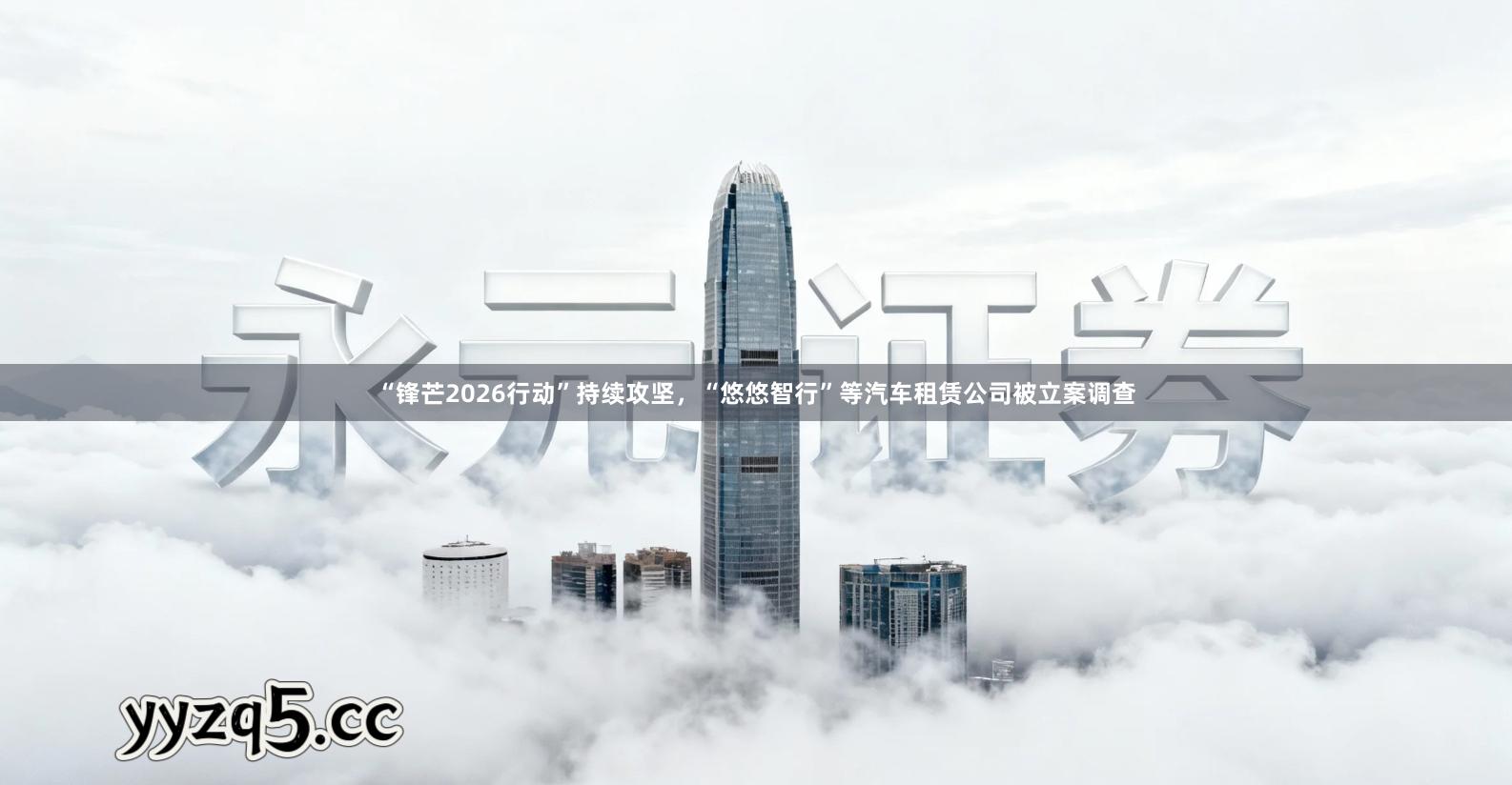 “锋芒2026行动”持续攻坚，“悠悠智行”等汽车租赁公司被立案调查