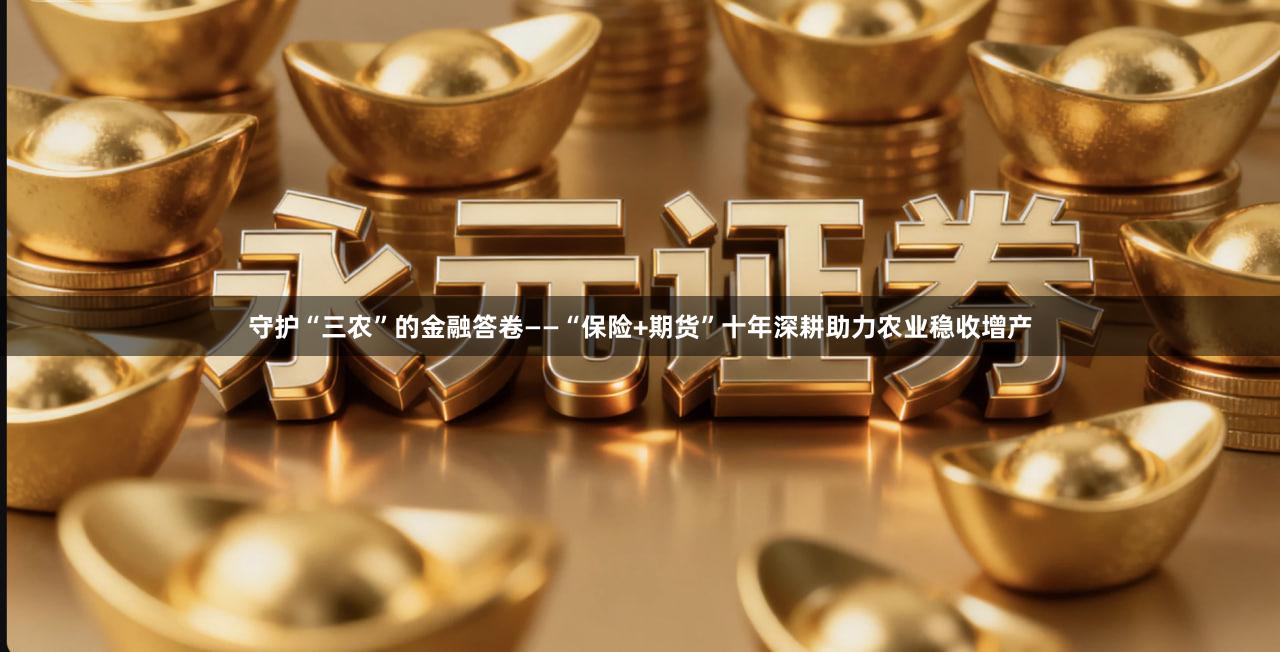 守护“三农”的金融答卷——“保险+期货”十年深耕助力农业稳收增产