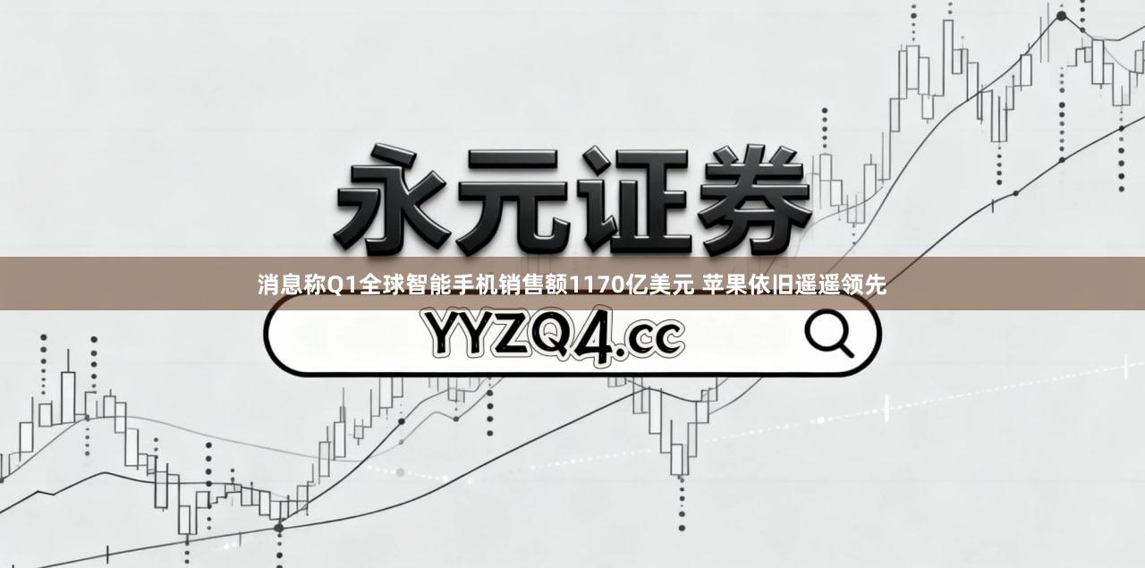 消息称Q1全球智能手机销售额1170亿美元 苹果依旧遥遥领先
