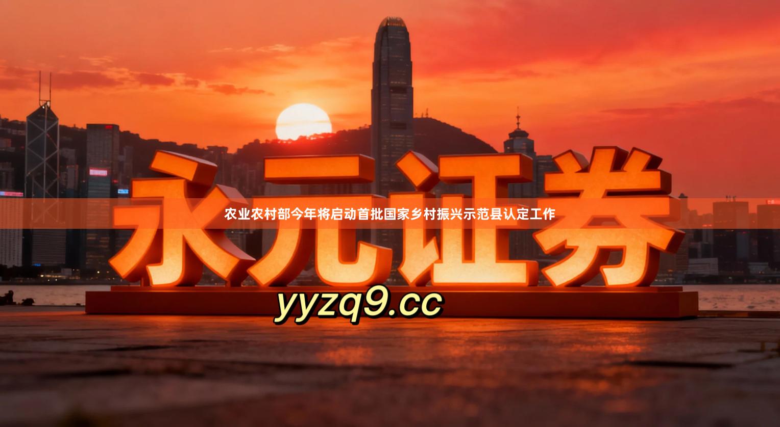 农业农村部今年将启动首批国家乡村振兴示范县认定工作