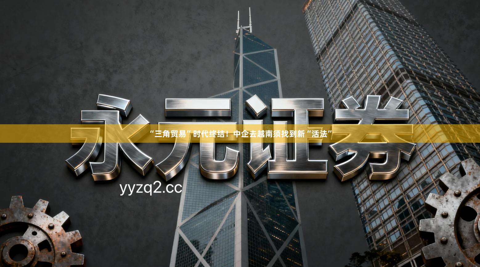 “三角贸易”时代终结！中企去越南须找到新“活法”