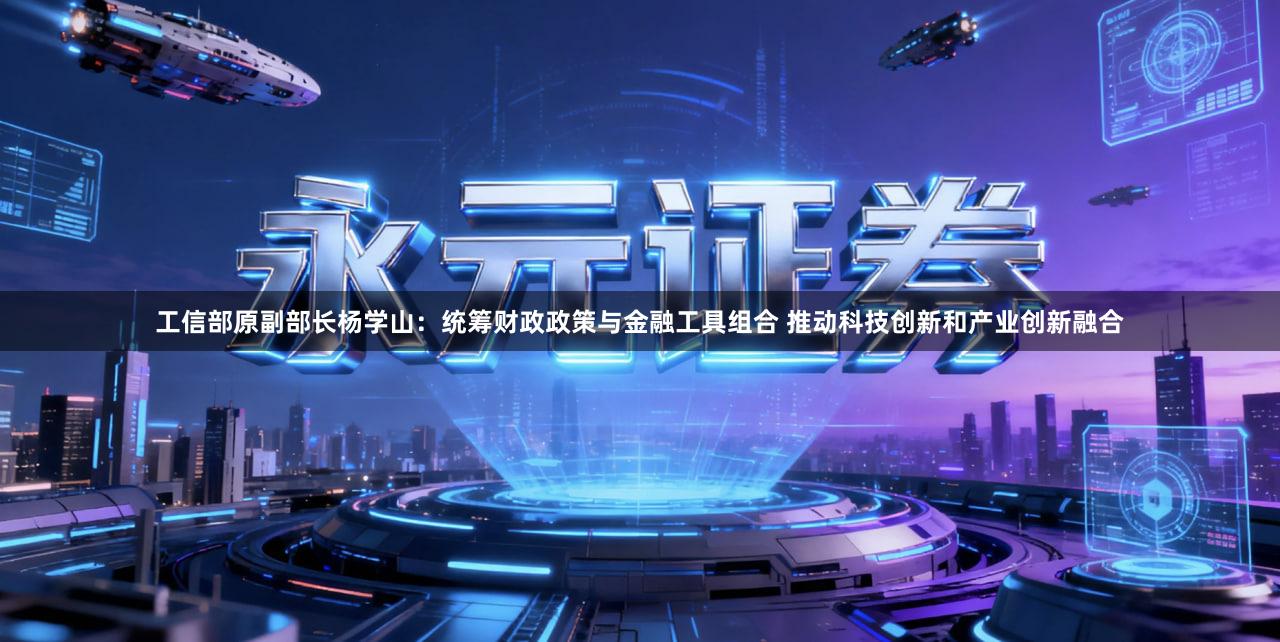 工信部原副部长杨学山：统筹财政政策与金融工具组合 推动科技创新和产业创新融合