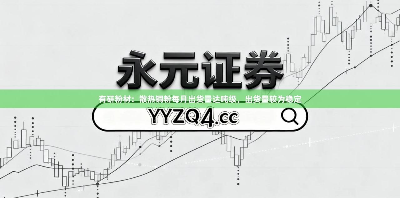 有研粉材：散热铜粉每月出货量达吨级，出货量较为稳定