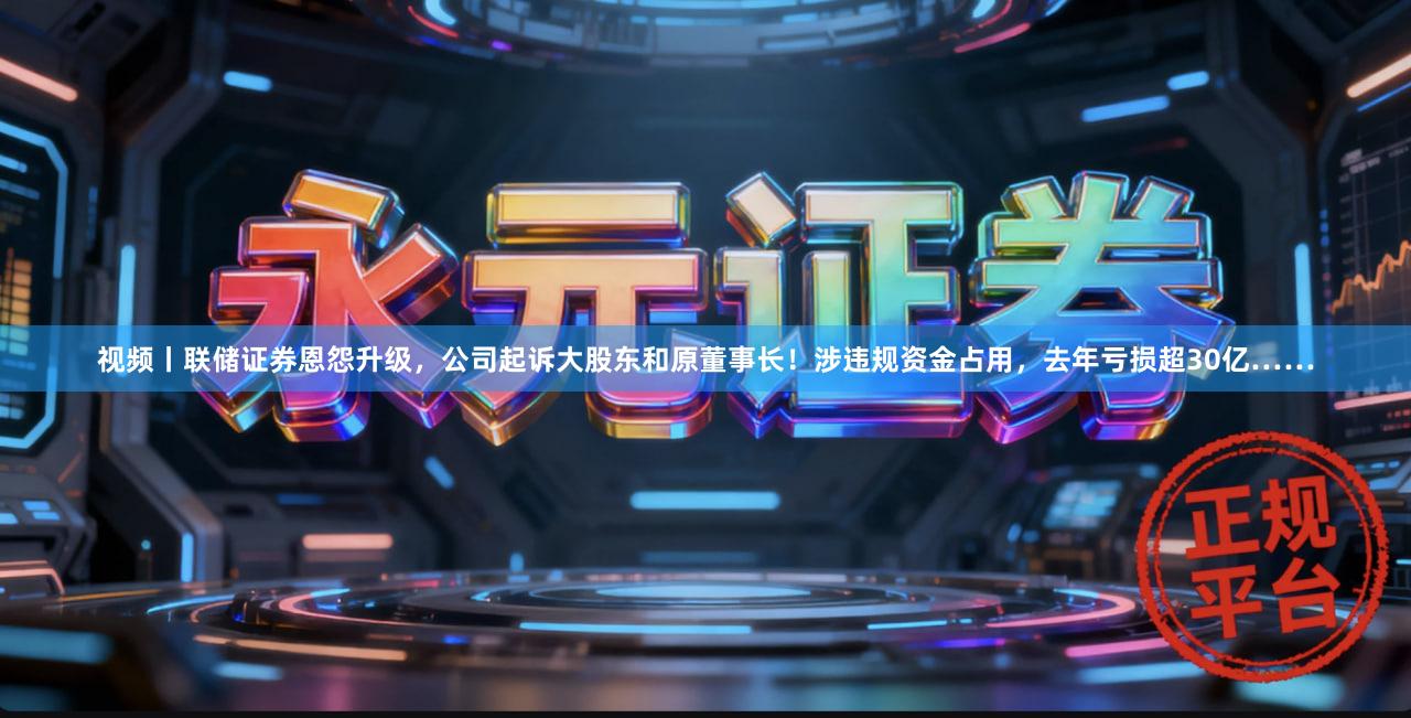 视频丨联储证券恩怨升级，公司起诉大股东和原董事长！涉违规资金占用，去年亏损超30亿……