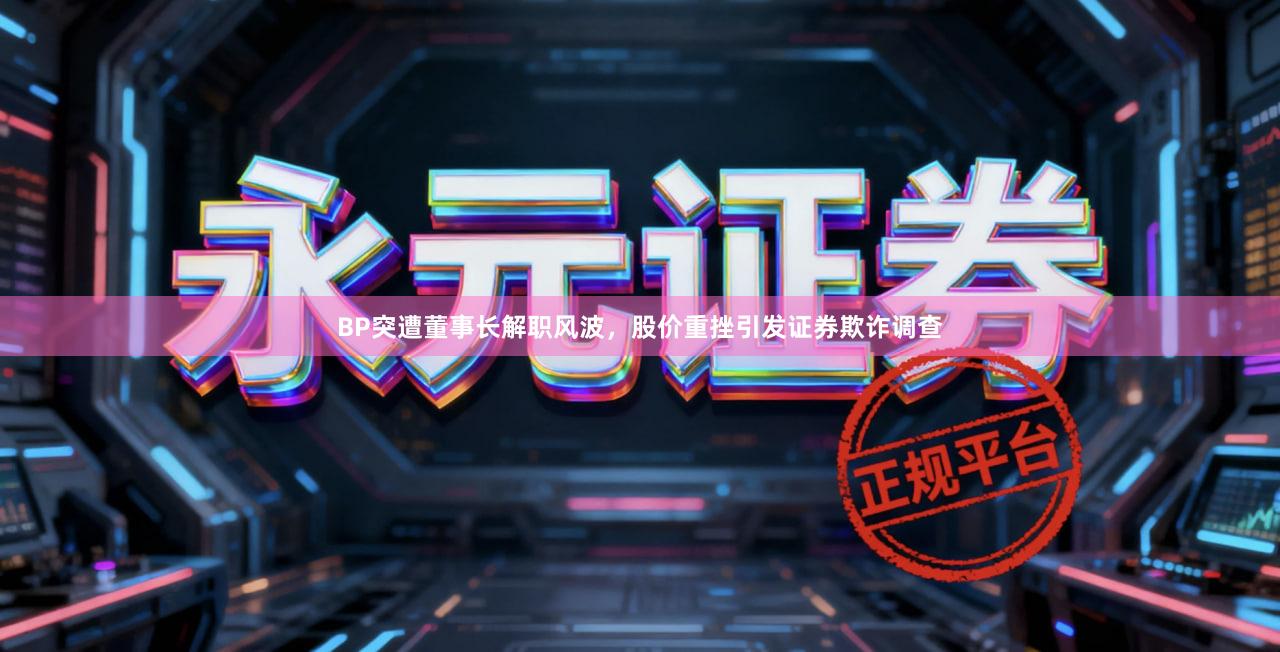 BP突遭董事长解职风波，股价重挫引发证券欺诈调查