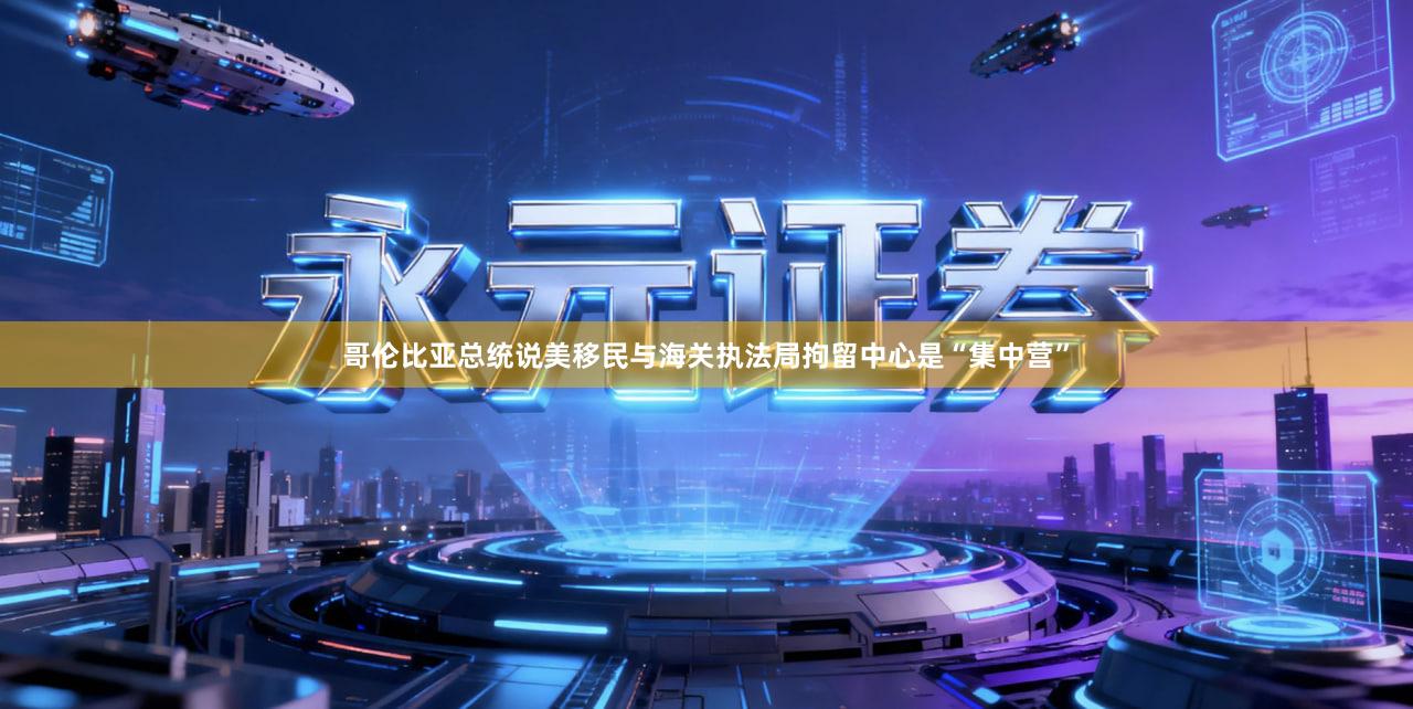 哥伦比亚总统说美移民与海关执法局拘留中心是“集中营”