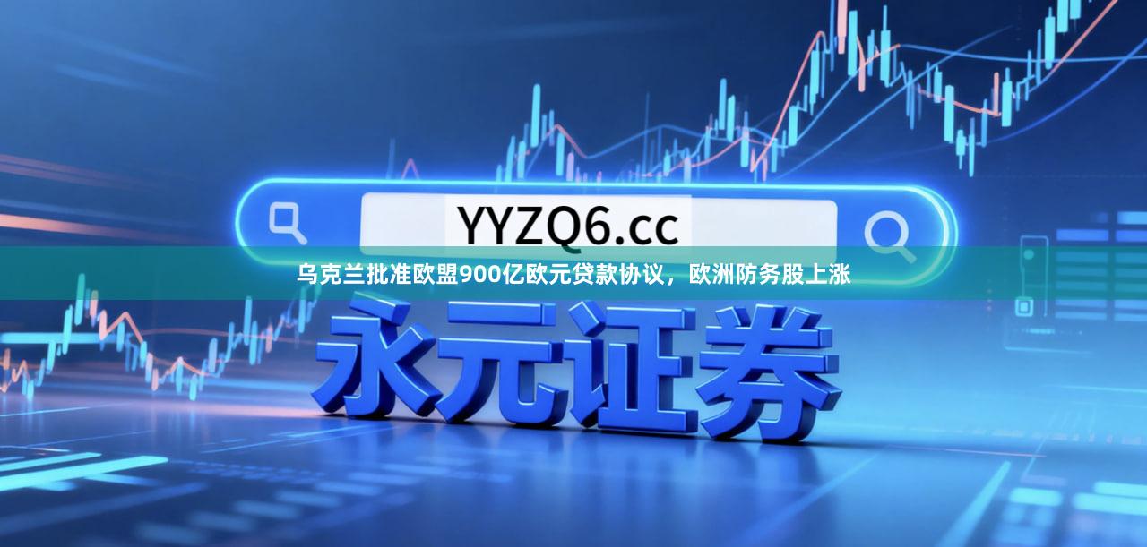 乌克兰批准欧盟900亿欧元贷款协议，欧洲防务股上涨