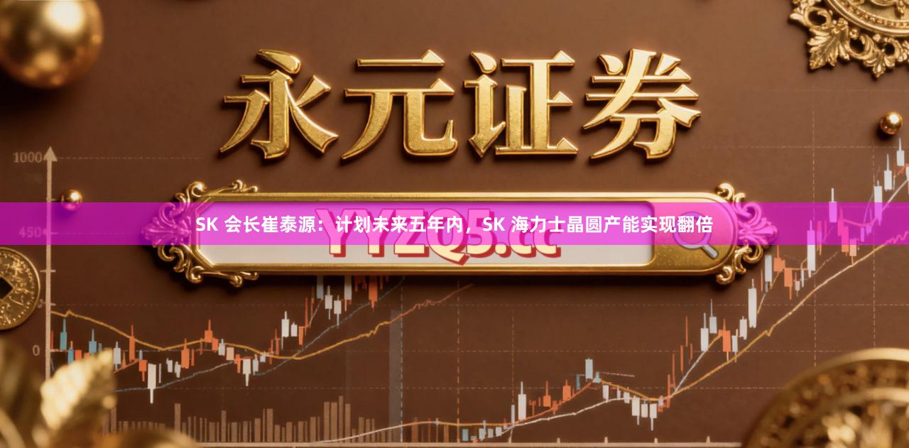 SK 会长崔泰源：计划未来五年内，SK 海力士晶圆产能实现翻倍