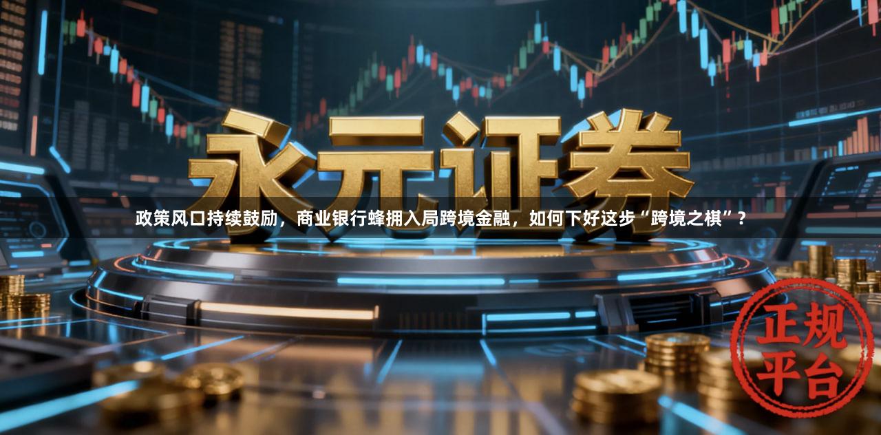 政策风口持续鼓励，商业银行蜂拥入局跨境金融，如何下好这步“跨境之棋”？