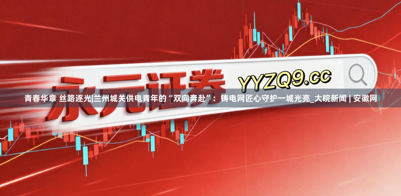 青春华章 丝路逐光|兰州城关供电青年的“双向奔赴”：铸电网匠心守护一城光亮_大皖新闻 | 安徽网