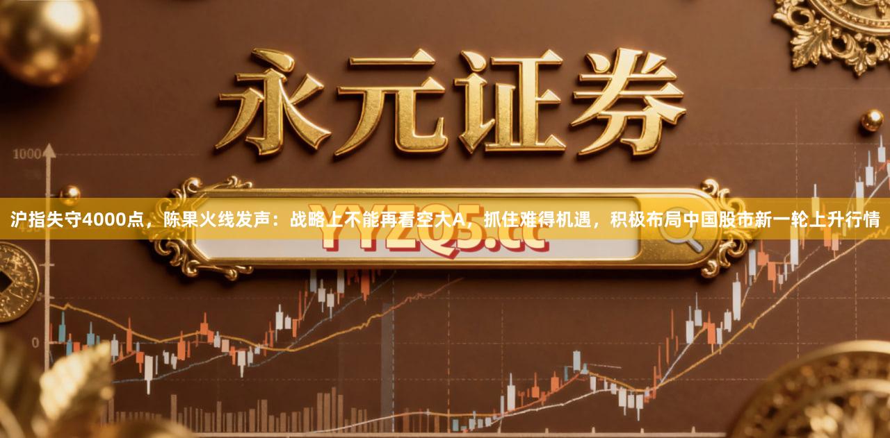沪指失守4000点，陈果火线发声：战略上不能再看空大A，抓住难得机遇，积极布局中国股市新一轮上升行情