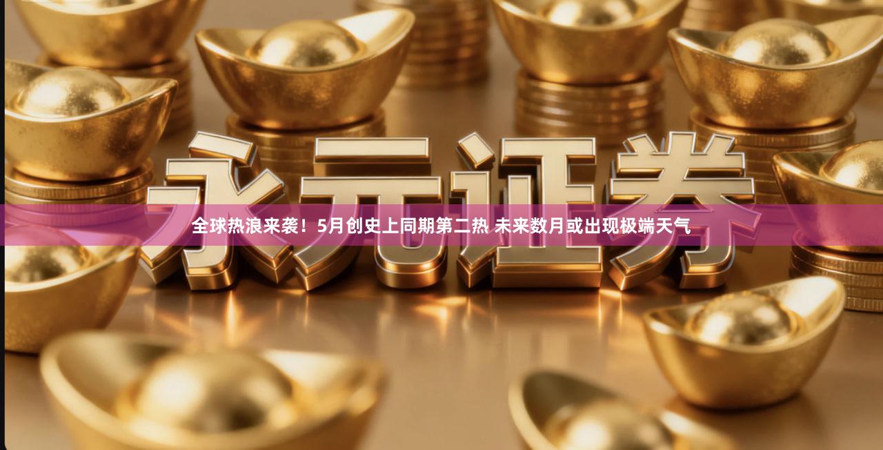 全球热浪来袭！5月创史上同期第二热 未来数月或出现极端天气