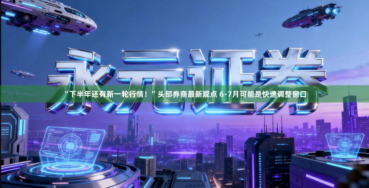 “下半年还有新一轮行情!”头部券商最新观点 6-7月可能是快速调整窗口