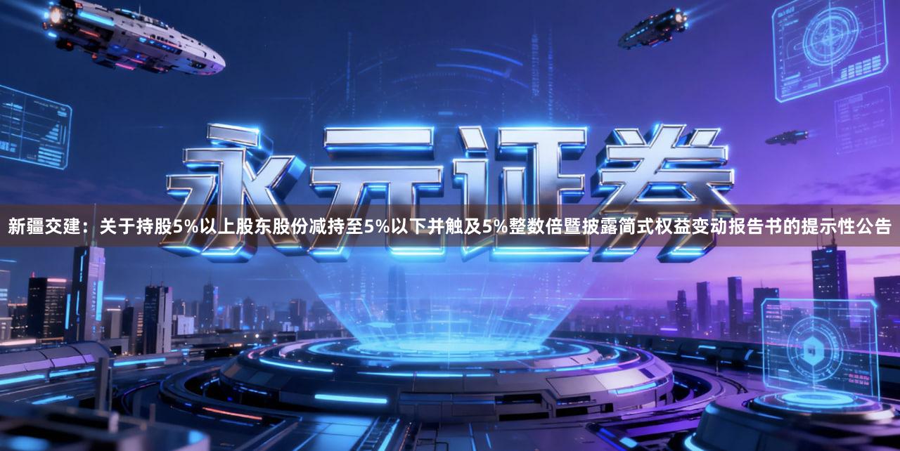 新疆交建:关于持股5%以上股东股份减持至5%以下并触及5%整数倍暨披露简式权益变动报告书的提示性公告