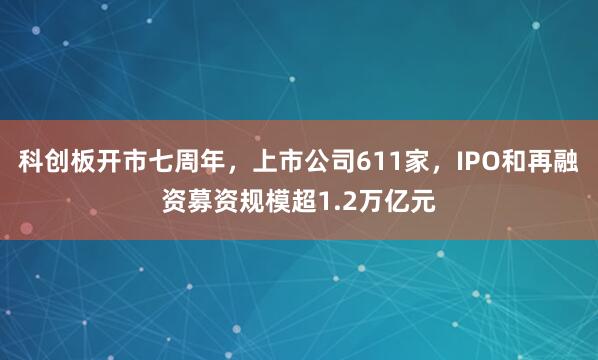 科创板开市七周年，上市公司611家，IPO和再融资募资规模超1.2万亿元