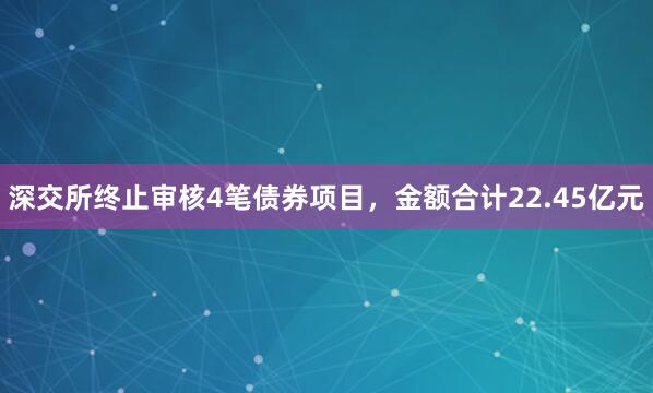 深交所终止审核4笔债券项目，金额合计22.45亿元
