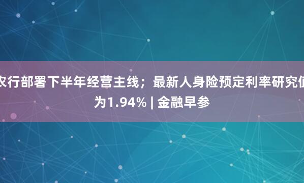 农行部署下半年经营主线；最新人身险预定利率研究值为1.94% | 金融早参