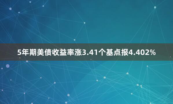 5年期美债收益率涨3.41个基点报4.402%