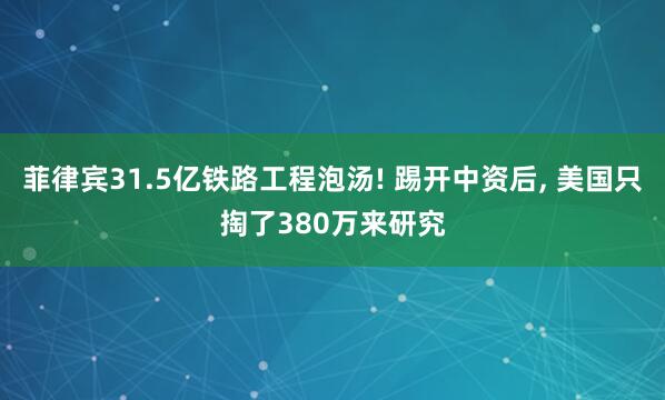 菲律宾31.5亿铁路工程泡汤! 踢开中资后, 美国只掏了380万来研究