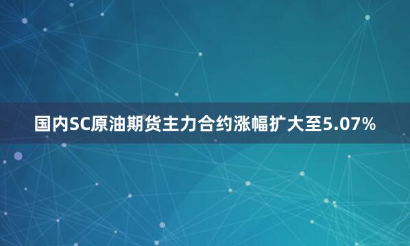 国内SC原油期货主力合约涨幅扩大至5.07%