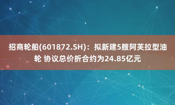 招商轮船(601872.SH)：拟新建5艘阿芙拉型油轮 协议总价折合约为24.85亿元