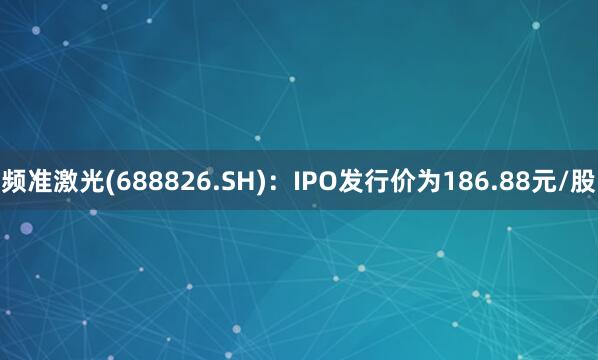 频准激光(688826.SH)：IPO发行价为186.88元/股