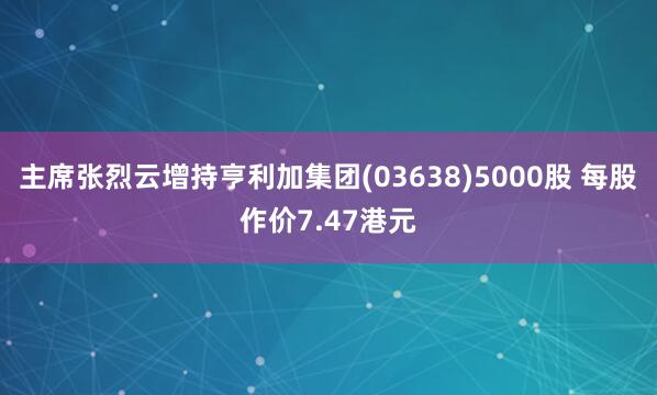 主席张烈云增持亨利加集团(03638)5000股 每股作价7.47港元