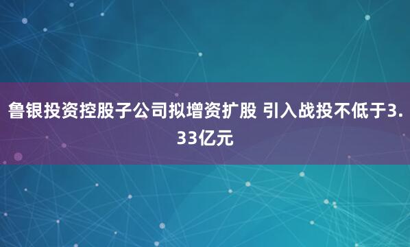 鲁银投资控股子公司拟增资扩股 引入战投不低于3.33亿元