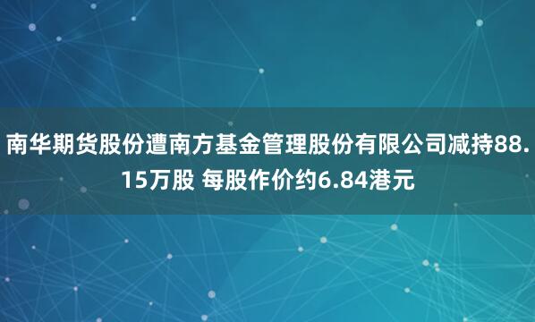 南华期货股份遭南方基金管理股份有限公司减持88.15万股 每股作价约6.84港元