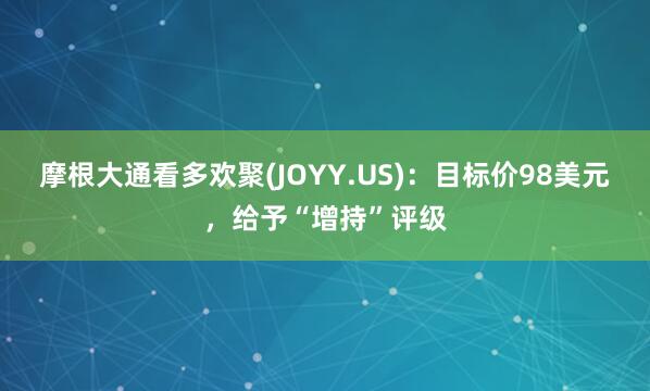 摩根大通看多欢聚(JOYY.US)：目标价98美元，给予“增持”评级