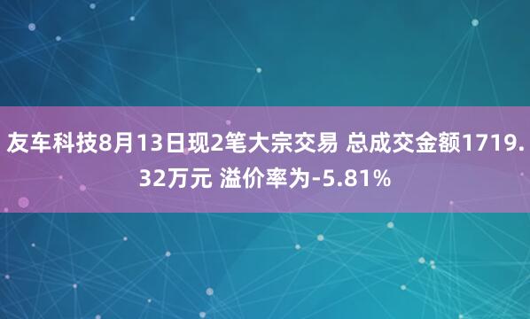 友车科技8月13日现2笔大宗交易 总成交金额1719.32万元 溢价率为-5.81%