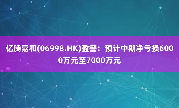 亿腾嘉和(06998.HK)盈警：预计中期净亏损6000万元至7000万元