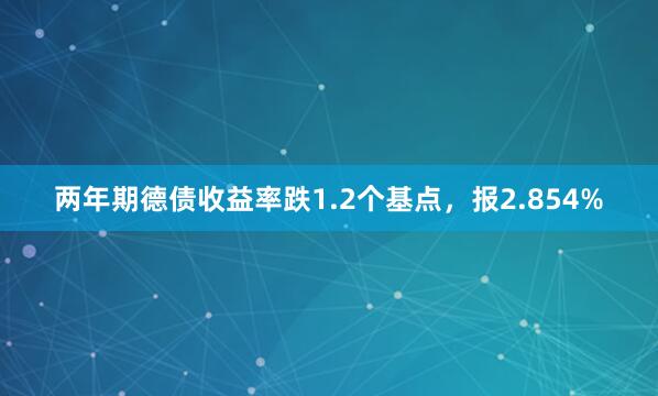 两年期德债收益率跌1.2个基点，报2.854%