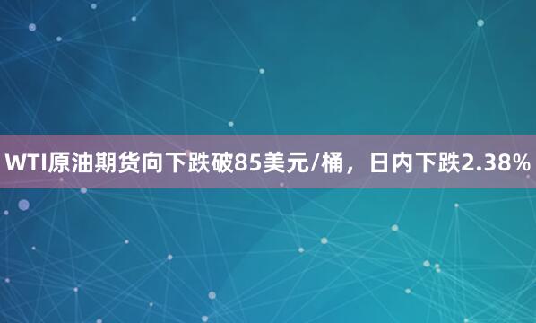 WTI原油期货向下跌破85美元/桶，日内下跌2.38%